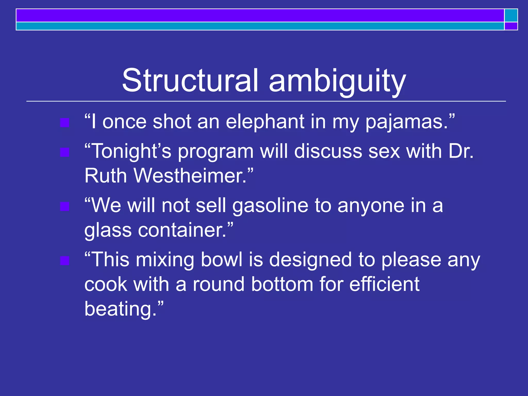 Structural ambiguity
 “I once shot an elephant in my pajamas.”
 “Tonight’s program will discuss sex with Dr.
Ruth Westheimer.”
 “We will not sell gasoline to anyone in a
glass container.”
 “This mixing bowl is designed to please any
cook with a round bottom for efficient
beating.”
 