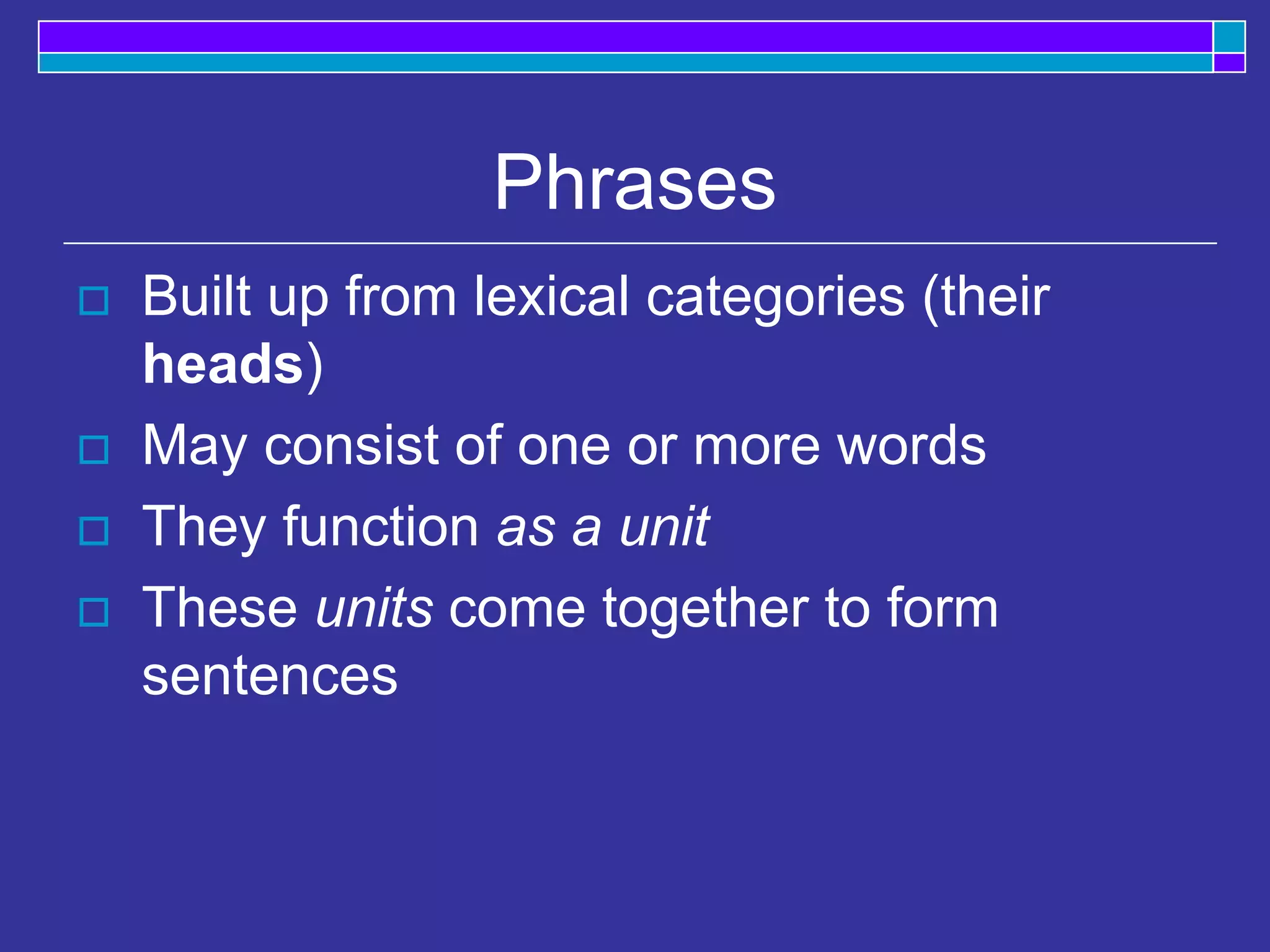 Phrases
 Built up from lexical categories (their
heads)
 May consist of one or more words
 They function as a unit
 These units come together to form
sentences
 
