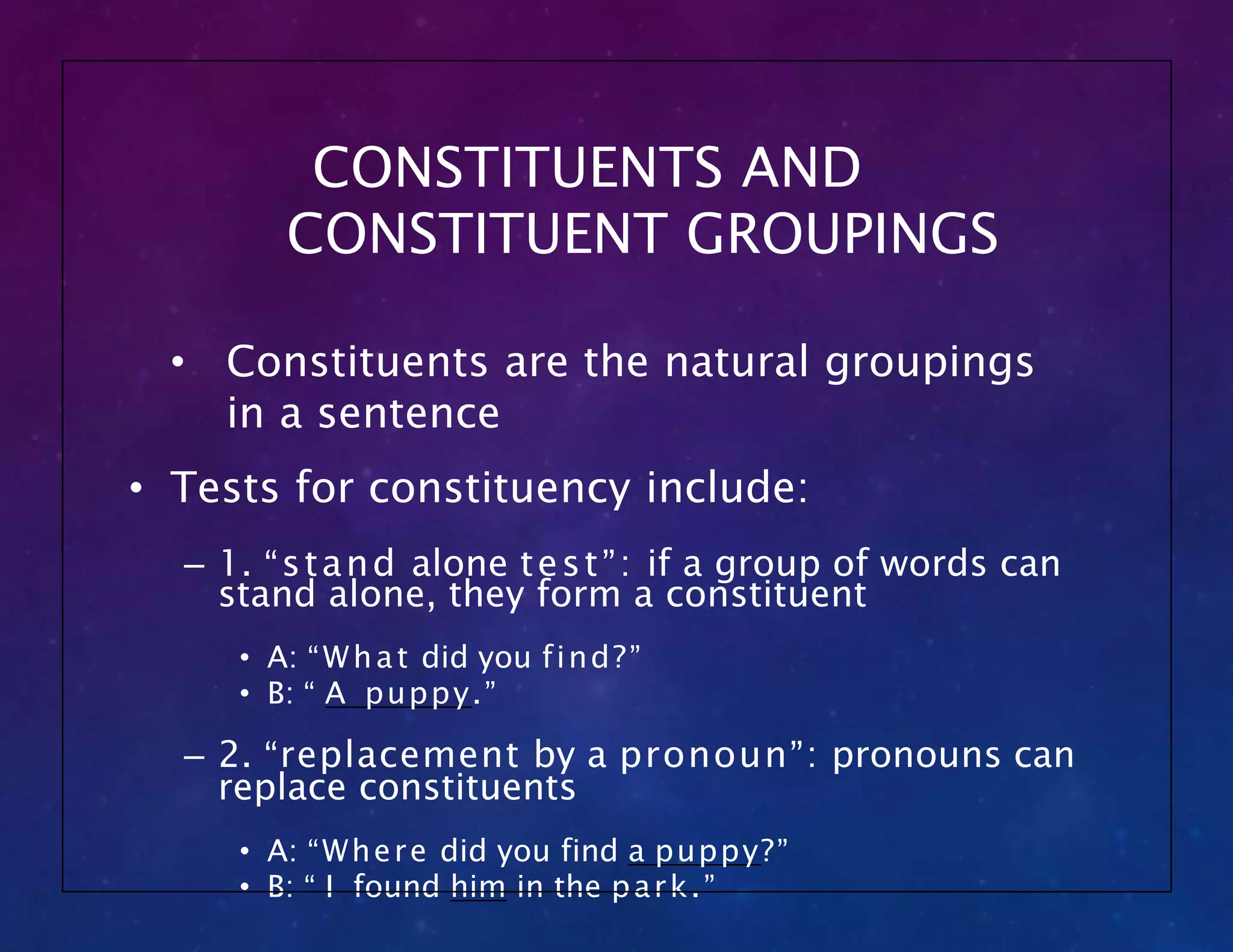 CONSTITUENTS AND
CONSTITUENT GROUPINGS
• Constituents are the natural groupings
in a sentence
• Tests for constituency include:
– 1. “stand alone test”: if a group of words can
stand alone, they form a constituent
• A: “What did you find?”
• B: “ A puppy.”
– 2. “replacement by a pronoun”: pronouns can
replace constituents
• A: “Where did you find a puppy?”
• B: “ I found him in the park.”
 