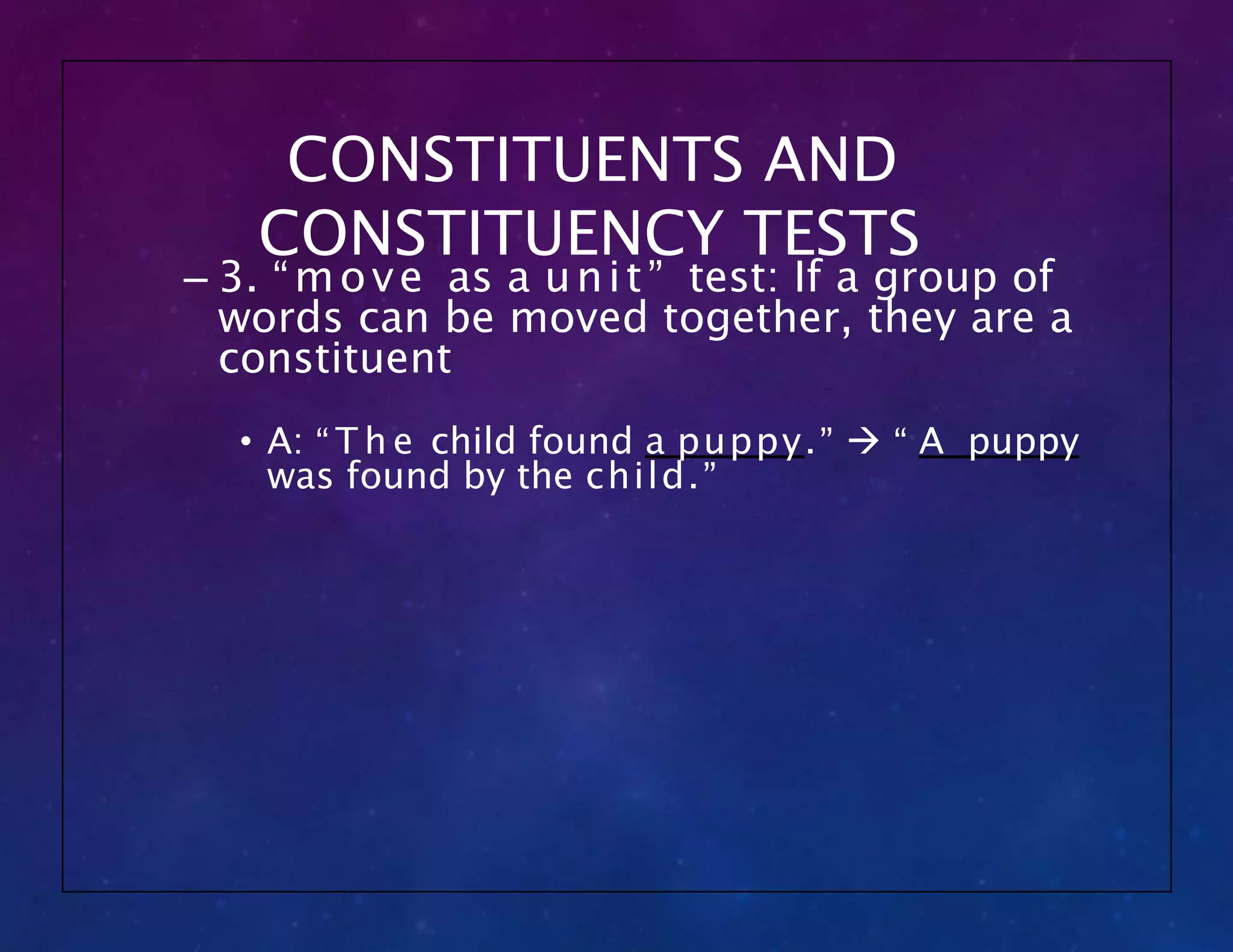 CONSTITUENTS AND
CONSTITUENCY TESTS
– 3. “move as a unit” test: If a group of
words can be moved together, they are a
constituent
• A: “ T h e child found a puppy.”  “ A puppy
was found by the child.”
 