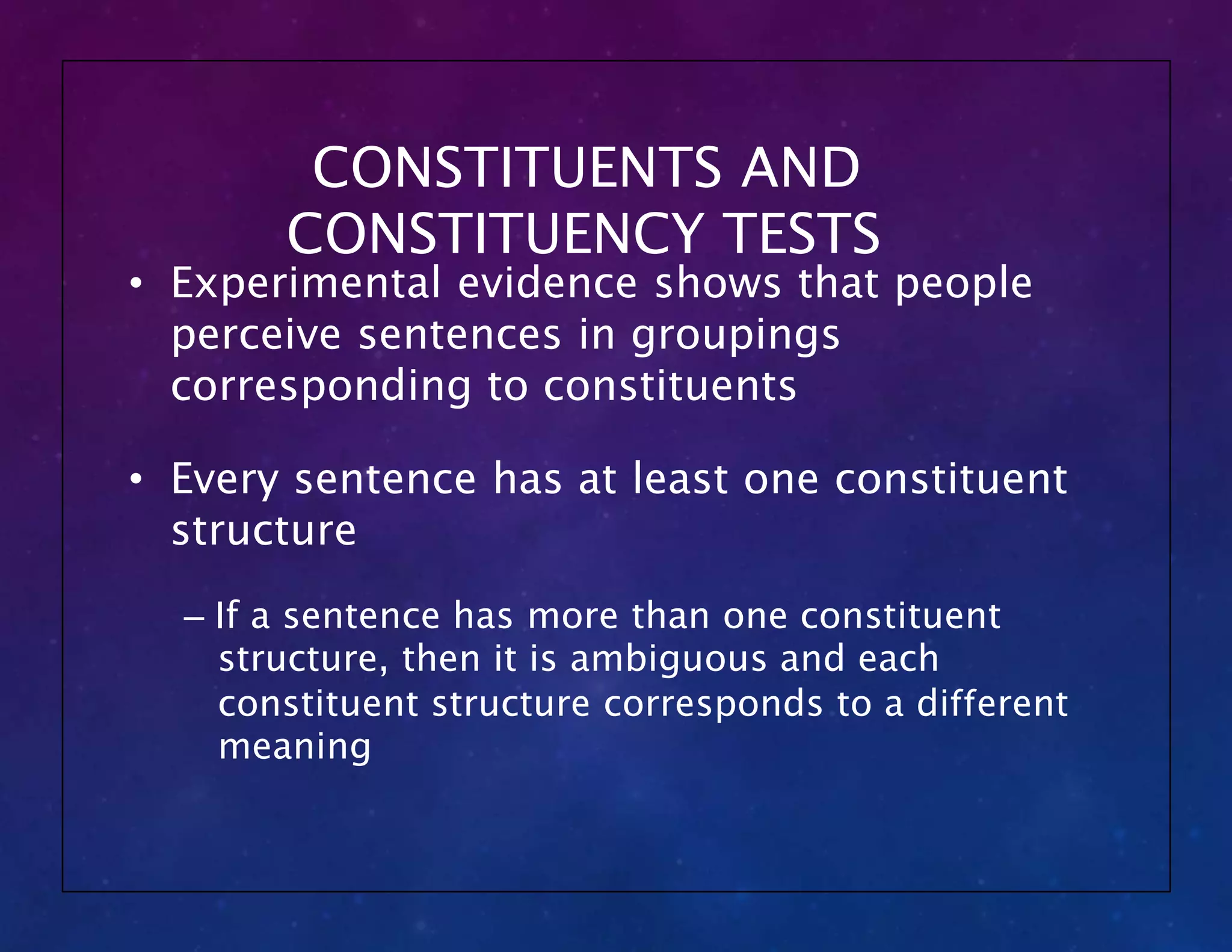 CONSTITUENTS AND
CONSTITUENCY TESTS
• Experimental evidence shows that people
perceive sentences in groupings
corresponding to constituents
• Every sentence has at least one constituent
structure
– If a sentence has more than one constituent
structure, then it is ambiguous and each
constituent structure corresponds to a different
meaning
 