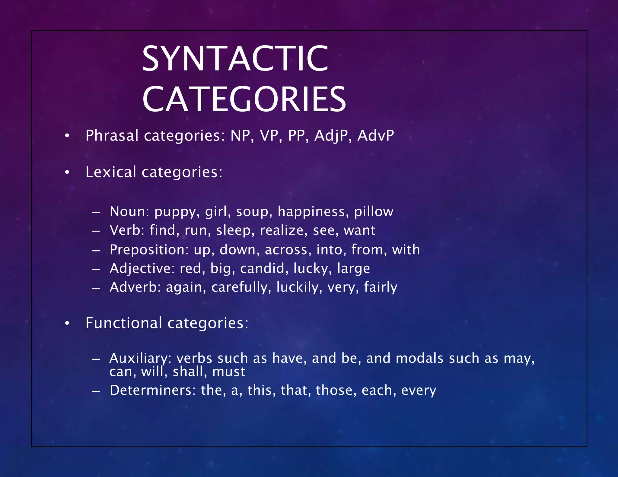 SYNTACTIC
CATEGORIES
• Phrasal categories: NP, VP, PP, AdjP, AdvP
• Lexical categories:
– Noun: puppy, girl, soup, happiness, pillow
– Verb: find, run, sleep, realize, see, want
– Preposition: up, down, across, into, from, with
– Adjective: red, big, candid, lucky, large
– Adverb: again, carefully, luckily, very, fairly
• Functional categories:
– Auxiliary: verbs such as have, and be, and modals such as may,
can, will, shall, must
– Determiners: the, a, this, that, those, each, every
 