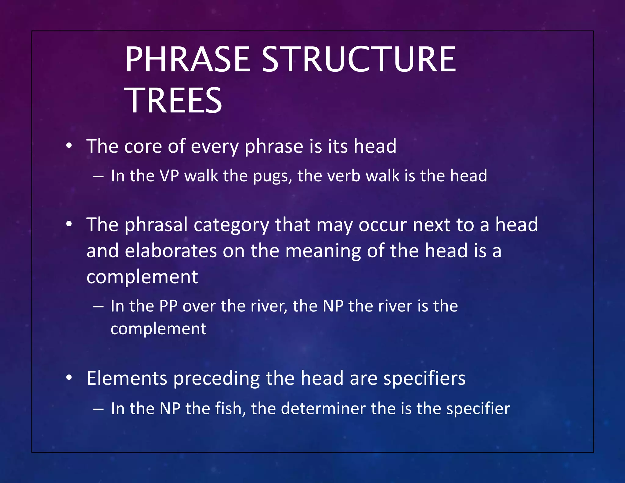 PHRASE STRUCTURE
TREES
• The core of every phrase is its head
– In the VP walk the pugs, the verb walk is the head
• The phrasal category that may occur next to a head
and elaborates on the meaning of the head is a
complement
– In the PP over the river, the NP the river is the
complement
• Elements preceding the head are specifiers
– In the NP the fish, the determiner the is the specifier
 