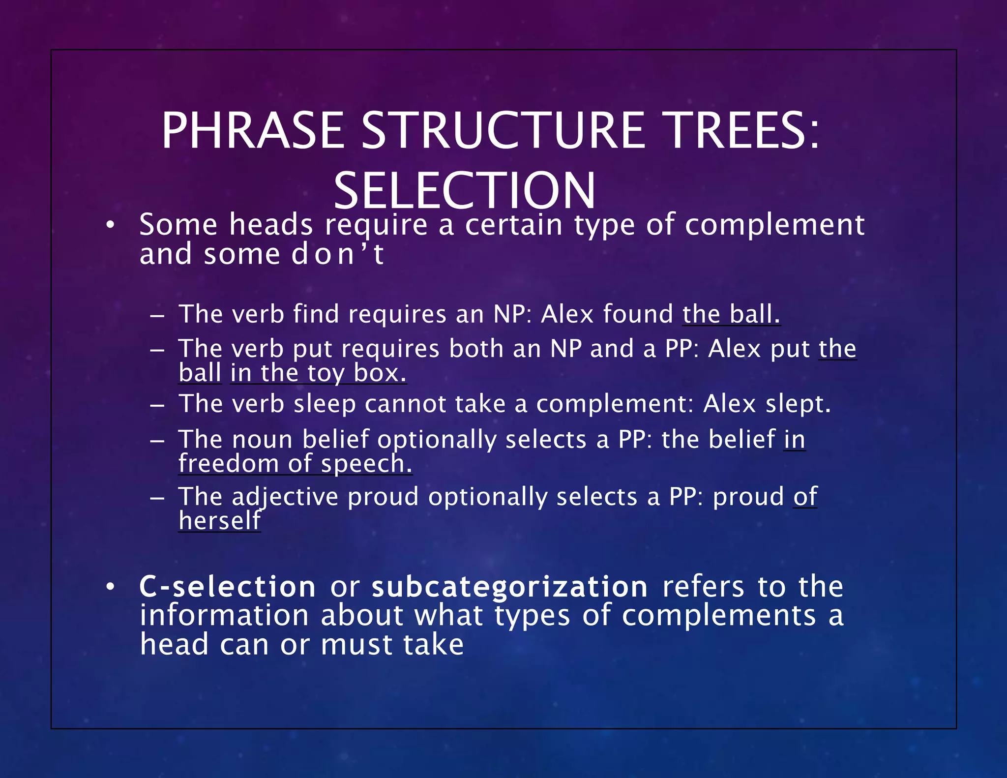 PHRASE STRUCTURE TREES:
SELECTION
• Some heads require a certain type of complement
and some don’t
– The verb find requires an NP: Alex found the ball.
– The verb put requires both an NP and a PP: Alex put the
ball in the toy box.
– The verb sleep cannot take a complement: Alex slept.
– The noun belief optionally selects a PP: the belief in
freedom of speech.
– The adjective proud optionally selects a PP: proud of
herself
• C-selection or subcategorization refers to the
information about what types of complements a
head can or must take
 