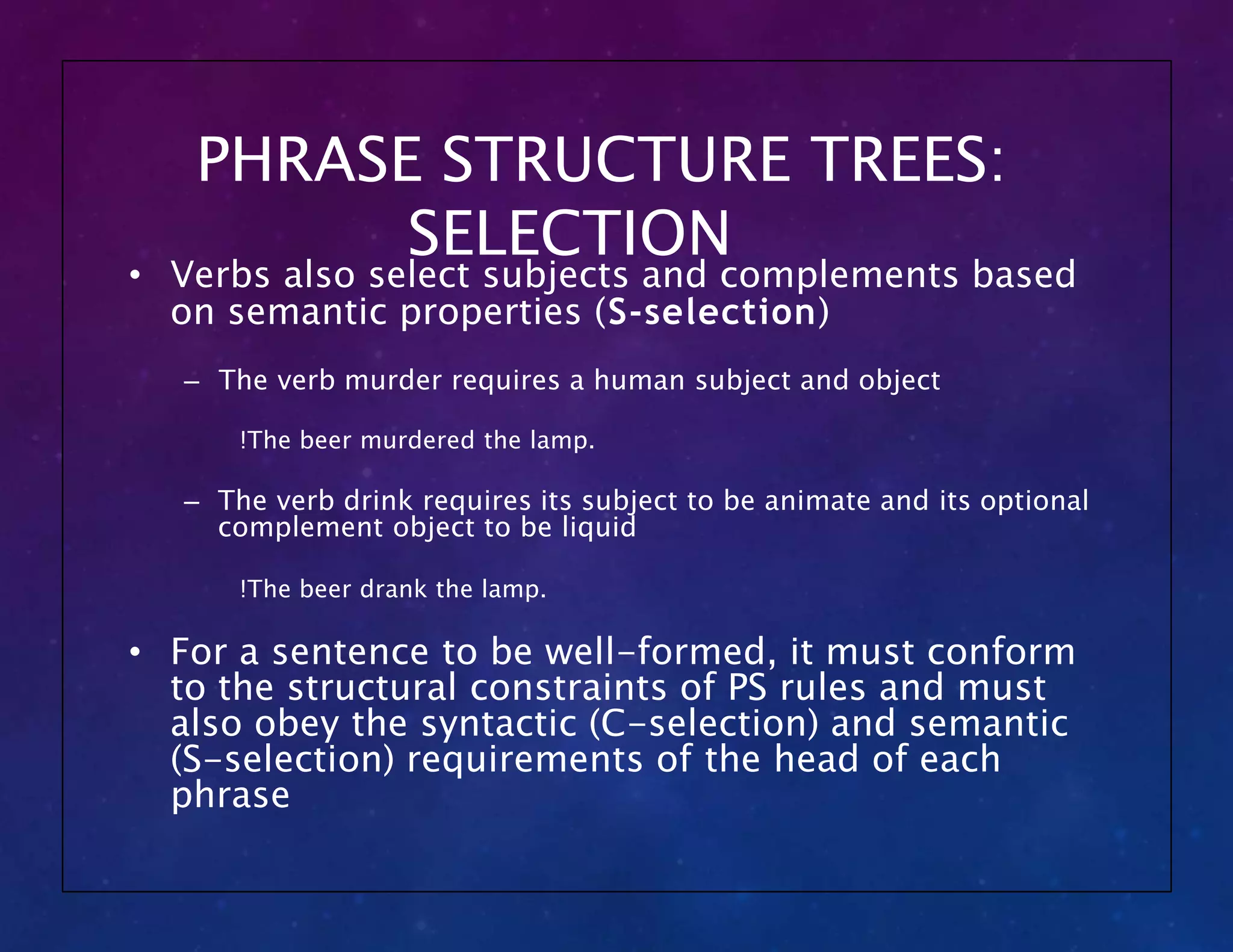 PHRASE STRUCTURE TREES:
SELECTION
• Verbs also select subjects and complements based
on semantic properties (S-selection)
– The verb murder requires a human subject and object
!The beer murdered the lamp.
– The verb drink requires its subject to be animate and its optional
complement object to be liquid
!The beer drank the lamp.
• For a sentence to be well-formed, it must conform
to the structural constraints of PS rules and must
also obey the syntactic (C-selection) and semantic
(S-selection) requirements of the head of each
phrase
 