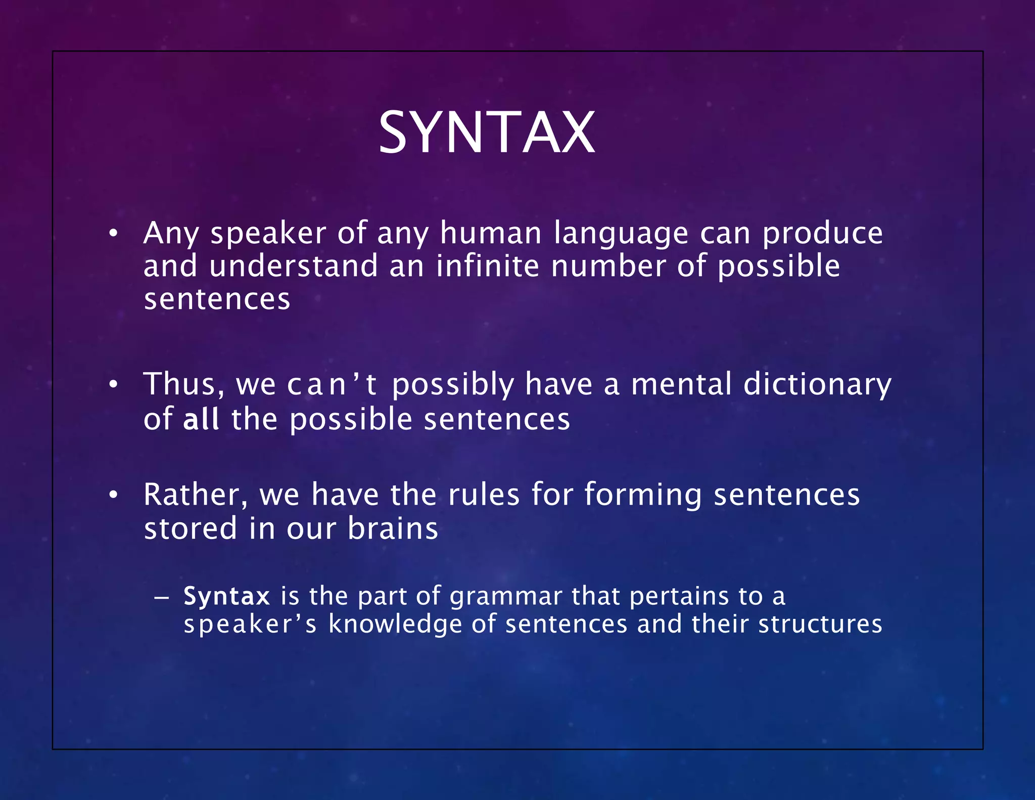 SYNTAX
• Any speaker of any human language can produce
and understand an infinite number of possible
sentences
• Thus, we can’t possibly have a mental dictionary
of all the possible sentences
• Rather, we have the rules for forming sentences
stored in our brains
– Syntax is the part of grammar that pertains to a
speaker’s knowledge of sentences and their structures
 