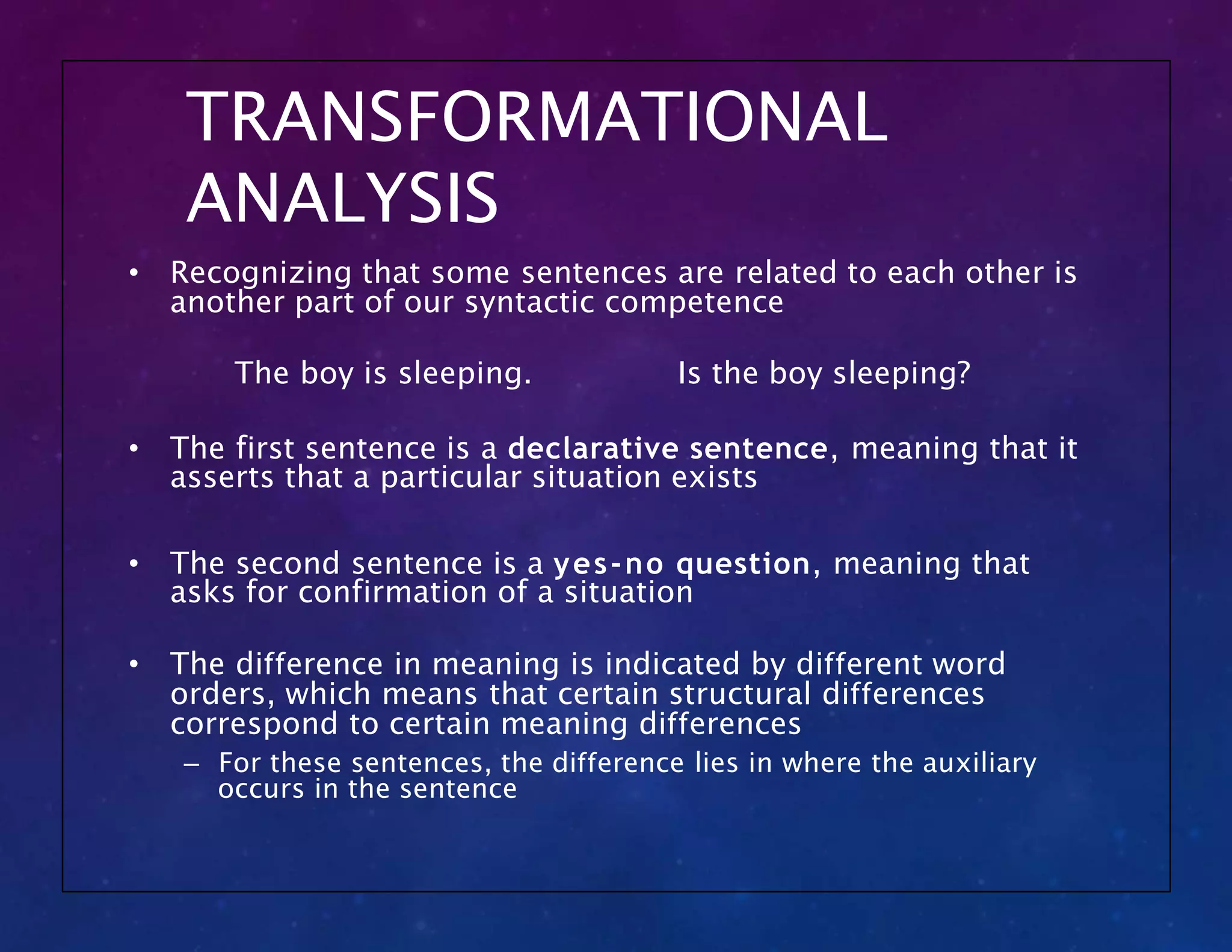 TRANSFORMATIONAL
ANALYSIS
• Recognizing that some sentences are related to each other is
another part of our syntactic competence
The boy is sleeping. Is the boy sleeping?
• The first sentence is a declarative sentence, meaning that it
asserts that a particular situation exists
• The second sentence is a yes-no question, meaning that
asks for confirmation of a situation
• The difference in meaning is indicated by different word
orders, which means that certain structural differences
correspond to certain meaning differences
– For these sentences, the difference lies in where the auxiliary
occurs in the sentence
 