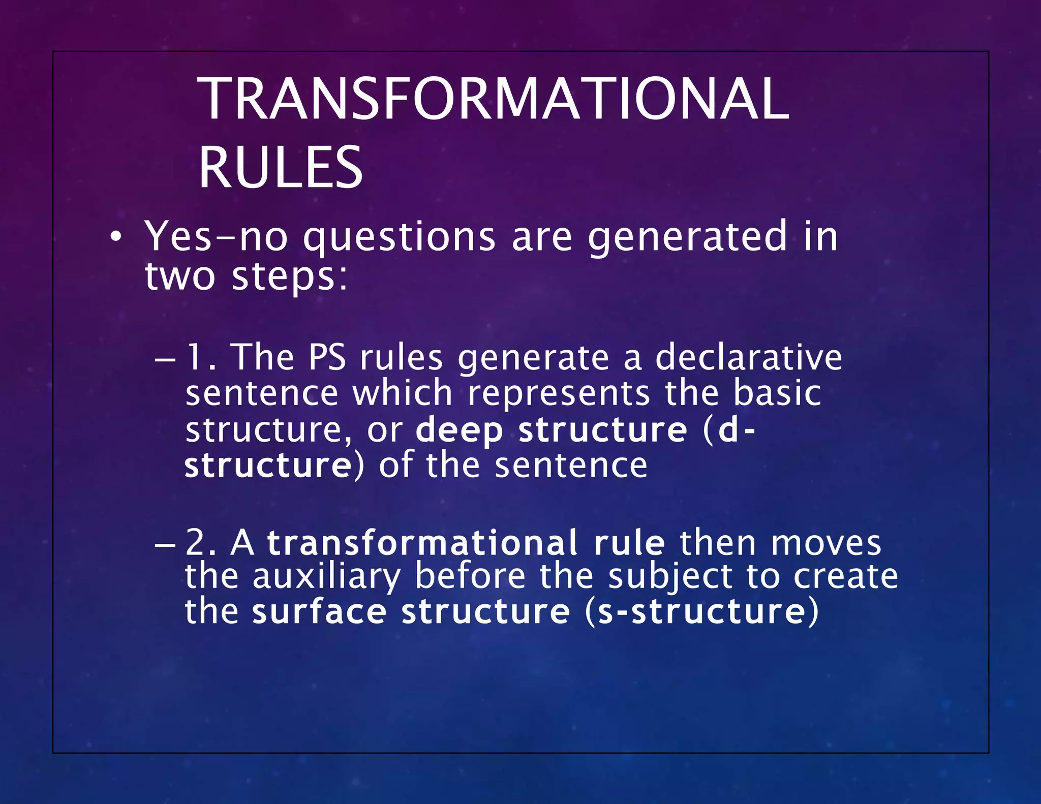 TRANSFORMATIONAL
RULES
• Yes-no questions are generated in
two steps:
– 1. The PS rules generate a declarative
sentence which represents the basic
structure, or deep structure (d-
structure) of the sentence
– 2. A transformational rule then moves
the auxiliary before the subject to create
the surface structure (s-structure)
 