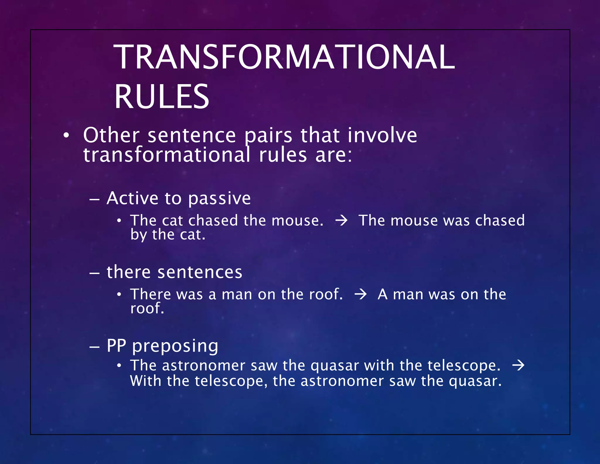 TRANSFORMATIONAL
RULES
• Other sentence pairs that involve
transformational rules are:
– Active to passive
• The cat chased the mouse.  The mouse was chased
by the cat.
– there sentences
• There was a man on the roof.  A man was on the
roof.
– PP preposing
• The astronomer saw the quasar with the telescope. 
With the telescope, the astronomer saw the quasar.
 