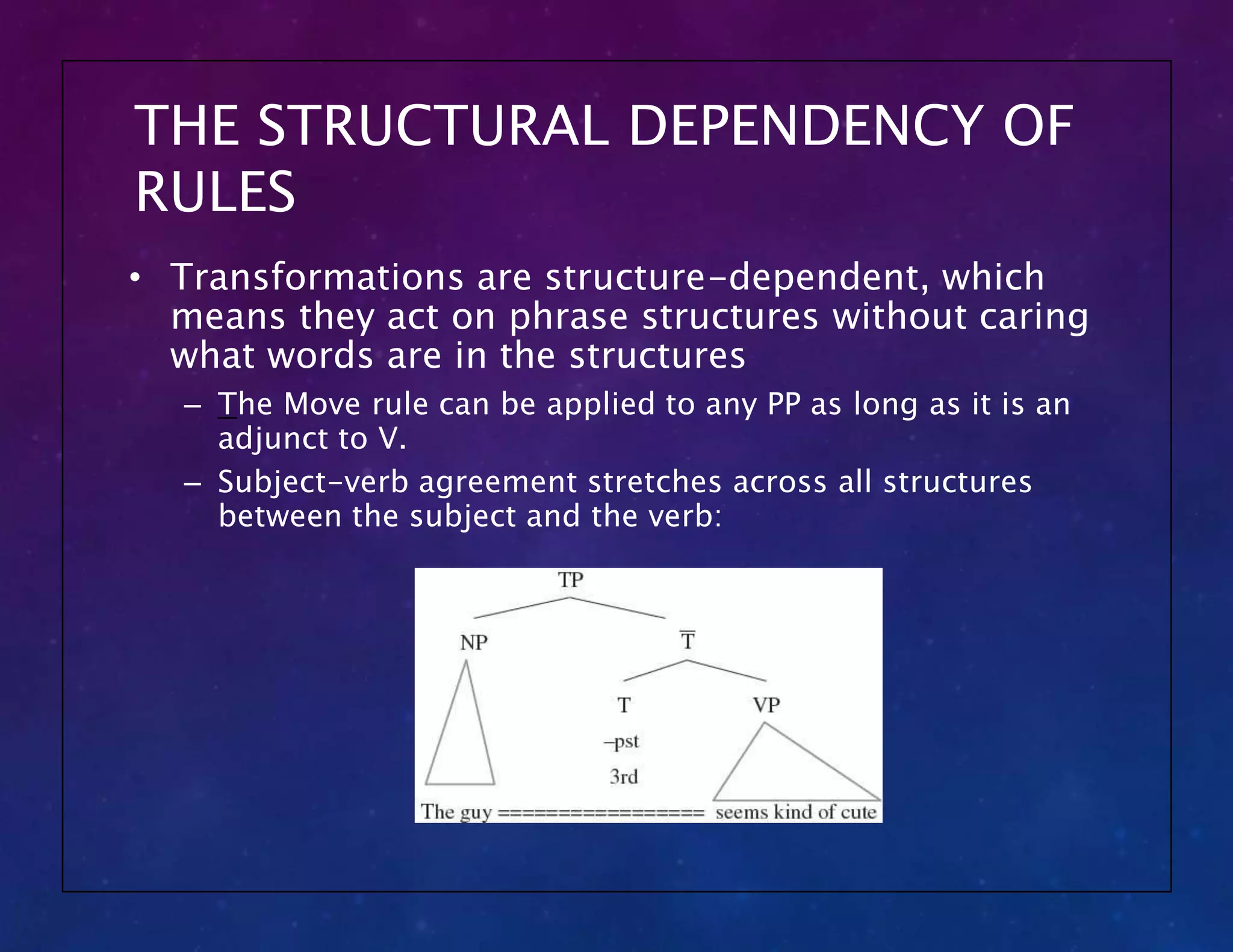THE STRUCTURAL DEPENDENCY OF
RULES
• Transformations are structure-dependent, which
means they act on phrase structures without caring
what words are in the structures
– The Move rule can be applied to any PP as long as it is an
adjunct to V.
– Subject-verb agreement stretches across all structures
between the subject and the verb:
 