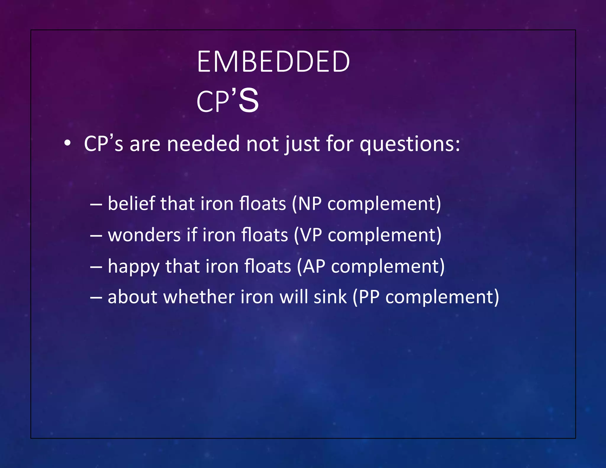 EMBEDDED
CP’S
• CP’s are needed not just for questions:
– belief that iron ﬂoats (NP complement)
– wonders if iron ﬂoats (VP complement)
– happy that iron ﬂoats (AP complement)
– about whether iron will sink (PP complement)
 