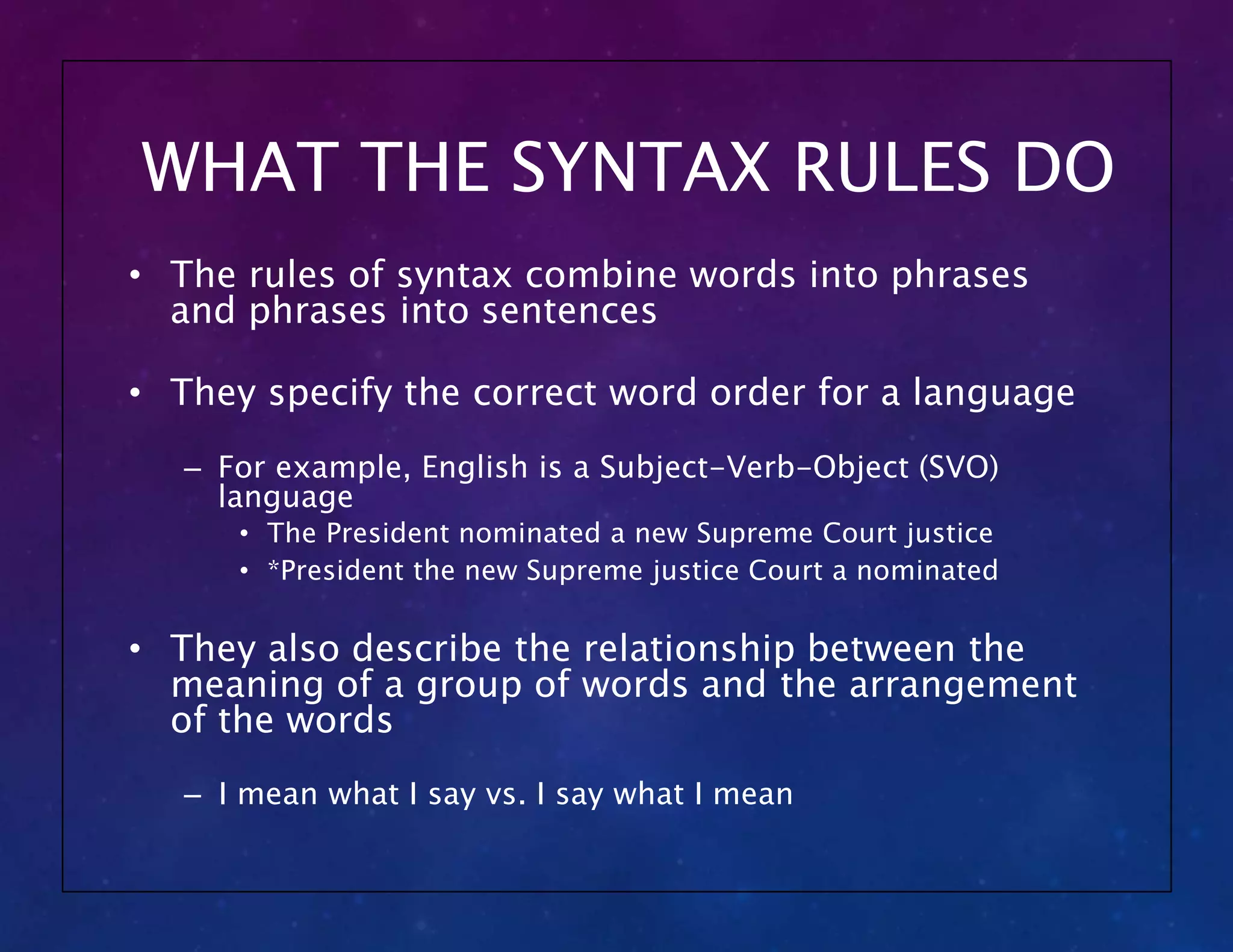 WHAT THE SYNTAX RULES DO
• The rules of syntax combine words into phrases
and phrases into sentences
• They specify the correct word order for a language
– For example, English is a Subject-Verb-Object (SVO)
language
• The President nominated a new Supreme Court justice
• *President the new Supreme justice Court a nominated
• They also describe the relationship between the
meaning of a group of words and the arrangement
of the words
– I mean what I say vs. I say what I mean
 