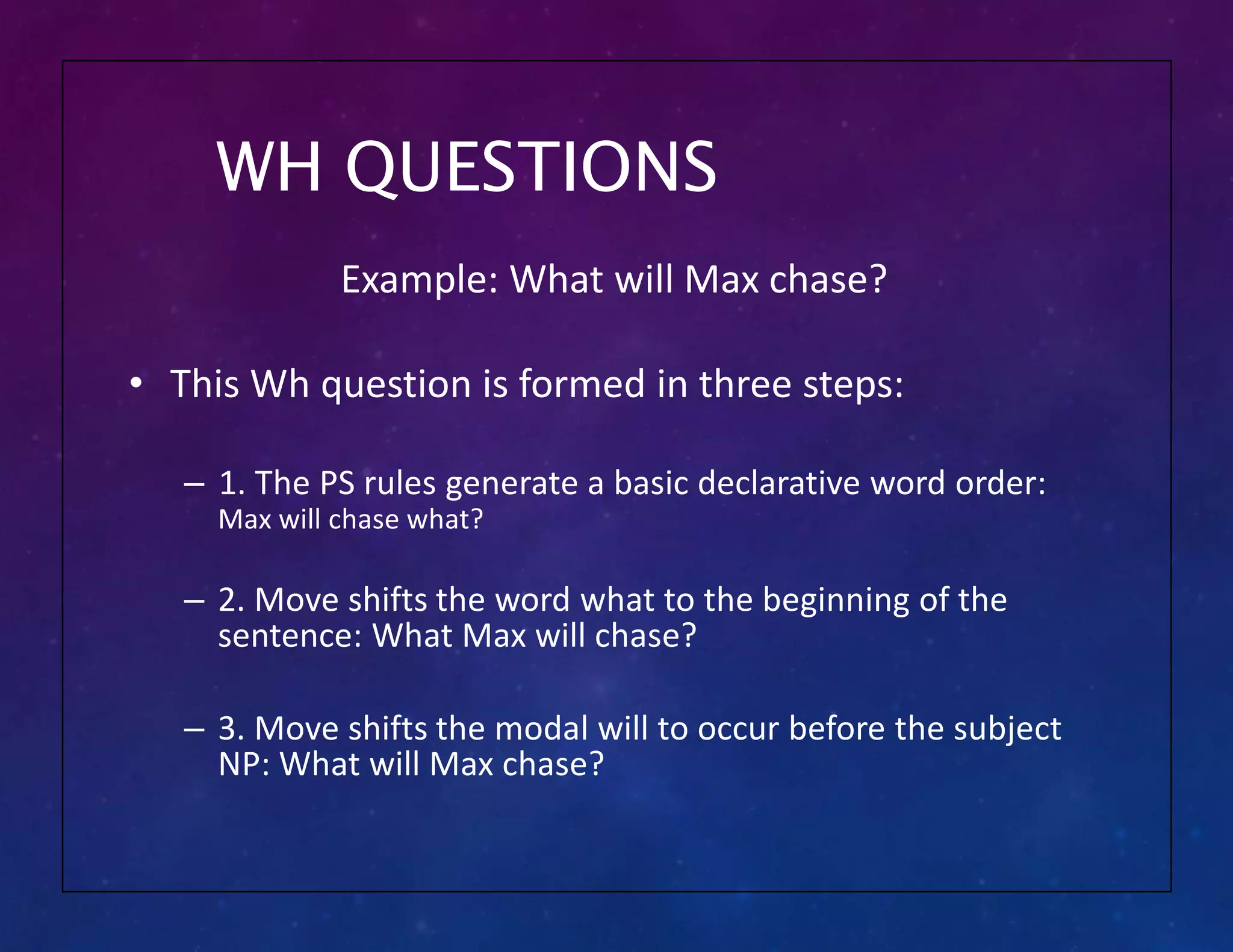WH QUESTIONS
Example: What will Max chase?
• This Wh question is formed in three steps:
– 1. The PS rules generate a basic declarative word order:
Max will chase what?
– 2. Move shifts the word what to the beginning of the
sentence: What Max will chase?
– 3. Move shifts the modal will to occur before the subject
NP: What will Max chase?
 