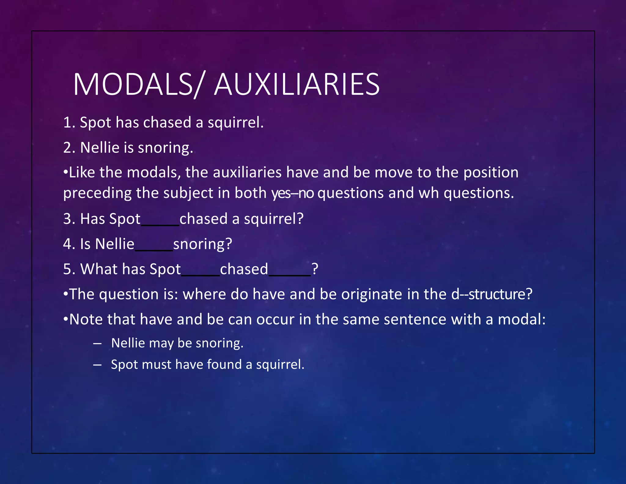 MODALS/ AUXILIARIES
1. Spot has chased a squirrel.
2. Nellie is snoring.
•Like the modals, the auxiliaries have and be move to the position
preceding the subject in both yes-‐no questions and wh questions.
3. Has Spot chased a squirrel?
4. Is Nellie snoring?
5. What has Spot chased ?
•The question is: where do have and be originate in the d-‐structure?
•Note that have and be can occur in the same sentence with a modal:
– Nellie may be snoring.
– Spot must have found a squirrel.
 