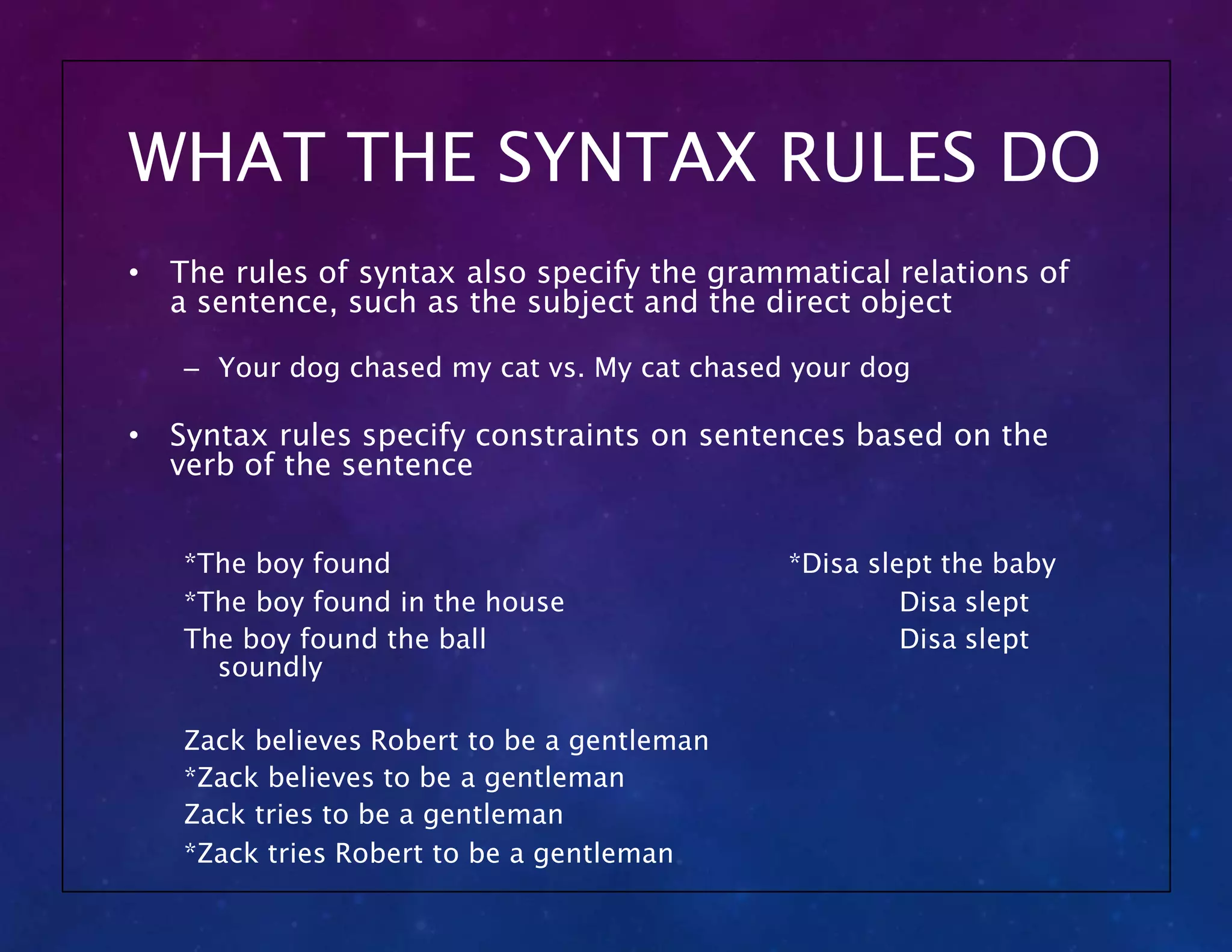WHAT THE SYNTAX RULES DO
• The rules of syntax also specify the grammatical relations of
a sentence, such as the subject and the direct object
– Your dog chased my cat vs. My cat chased your dog
• Syntax rules specify constraints on sentences based on the
verb of the sentence
*Disa slept the baby
Disa slept
Disa slept
*The boy found
*The boy found in the house
The boy found the ball
soundly
Zack believes Robert to be a gentleman
*Zack believes to be a gentleman
Zack tries to be a gentleman
*Zack tries Robert to be a gentleman
 