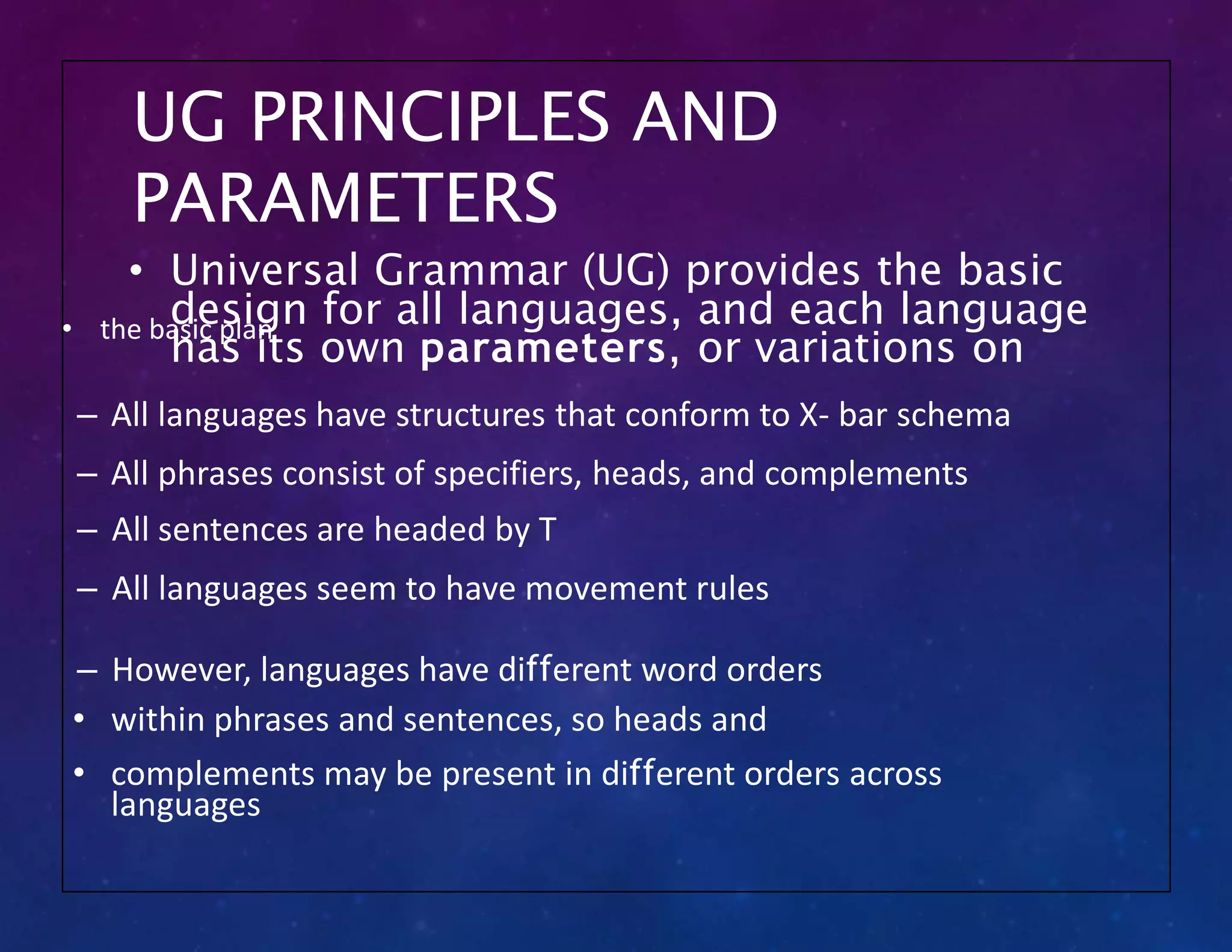 UG PRINCIPLES AND
PARAMETERS
• the basic plan
– All languages have structures that conform to X- bar schema
– All phrases consist of specifiers, heads, and complements
– All sentences are headed by T
– All languages seem to have movement rules
– However, languages have different word orders
• within phrases and sentences, so heads and
• complements may be present in different orders across
languages
• Universal Grammar (UG) provides the basic
design for all languages, and each language
has its own parameters, or variations on
 