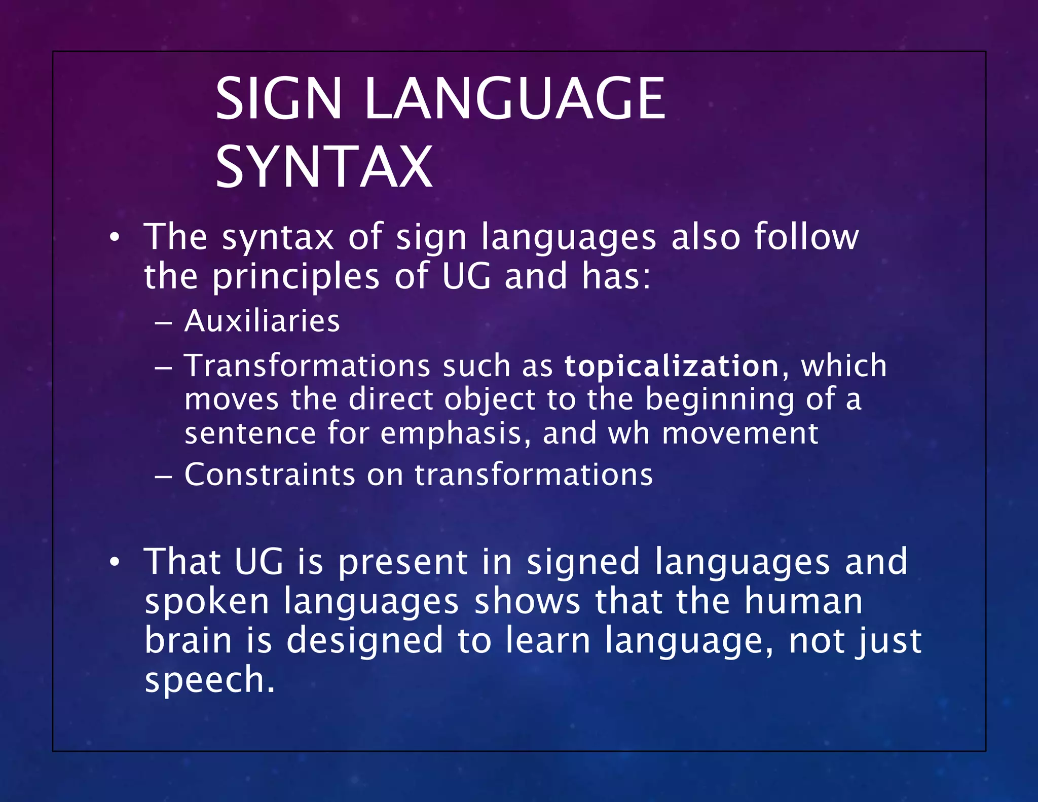 SIGN LANGUAGE
SYNTAX
• The syntax of sign languages also follow
the principles of UG and has:
– Auxiliaries
– Transformations such as topicalization, which
moves the direct object to the beginning of a
sentence for emphasis, and wh movement
– Constraints on transformations
• That UG is present in signed languages and
spoken languages shows that the human
brain is designed to learn language, not just
speech.
 