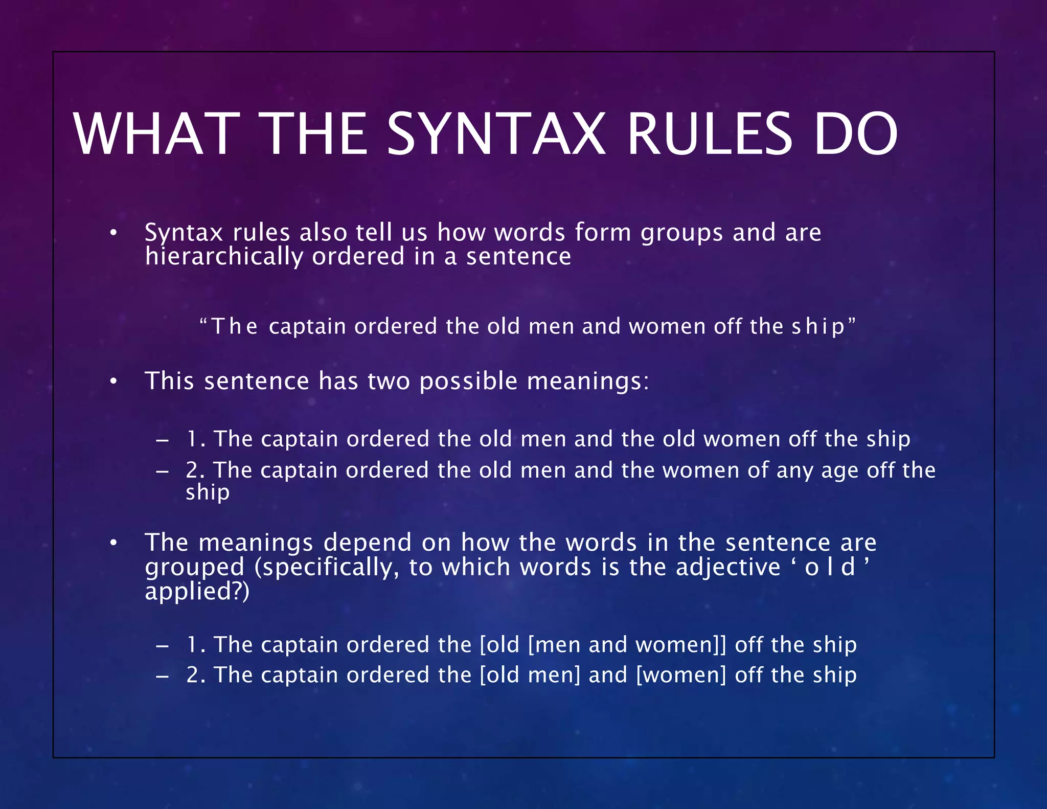WHAT THE SYNTAX RULES DO
• Syntax rules also tell us how words form groups and are
hierarchically ordered in a sentence
“ T h e captain ordered the old men and women off the ship”
• This sentence has two possible meanings:
– 1. The captain ordered the old men and the old women off the ship
– 2. The captain ordered the old men and the women of any age off the
ship
• The meanings depend on how the words in the sentence are
grouped (specifically, to which words is the adjective ‘ o l d ’
applied?)
– 1. The captain ordered the [old [men and women]] off the ship
– 2. The captain ordered the [old men] and [women] off the ship
 