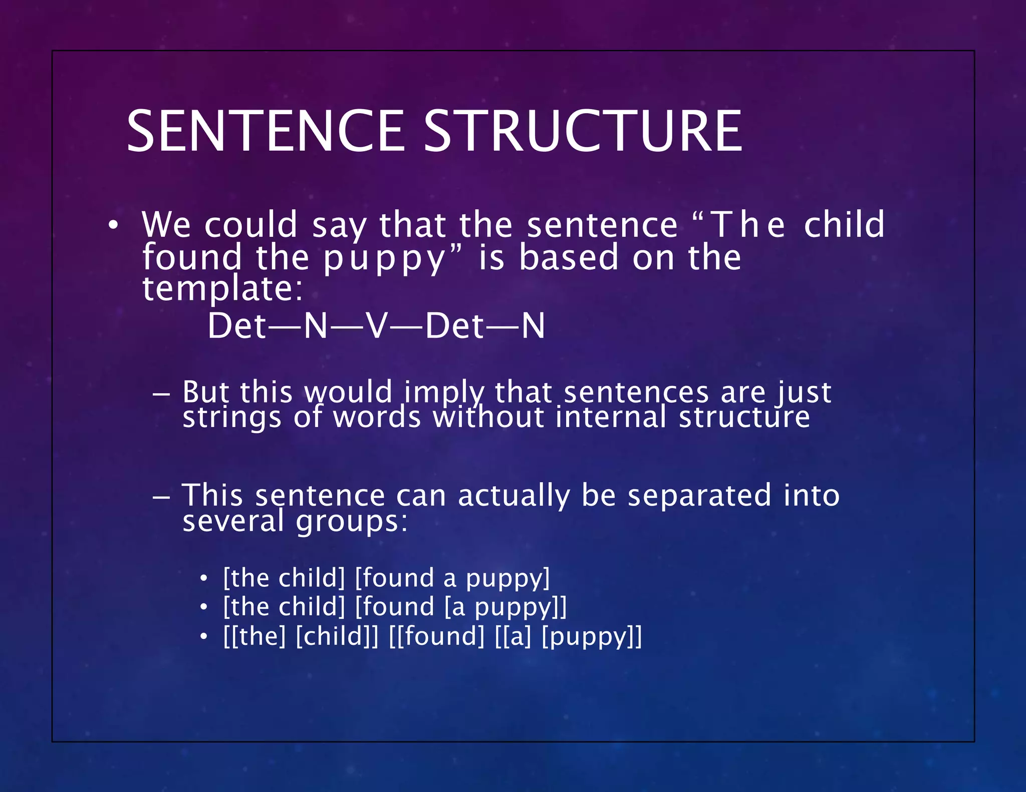SENTENCE STRUCTURE
• We could say that the sentence “ T h e child
found the puppy” is based on the
template:
Det—N—V—Det—N
– But this would imply that sentences are just
strings of words without internal structure
– This sentence can actually be separated into
several groups:
• [the child] [found a puppy]
• [the child] [found [a puppy]]
• [[the] [child]] [[found] [[a] [puppy]]
 