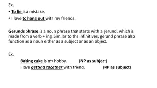 Ex.
• To lie is a mistake.
• I love to hang out with my friends.
Gerunds phrase is a noun phrase that starts with a gerund, which is
made from a verb + ing. Similar to the infinitives, gerund phrase also
function as a noun either as a subject or as an object.
Ex.
Baking cake is my hobby. (NP as subject)
I love getting together with friend. (NP as subject)
 