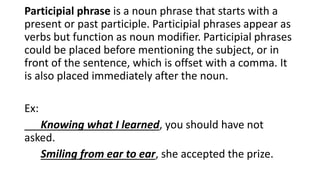 Participial phrase is a noun phrase that starts with a
present or past participle. Participial phrases appear as
verbs but function as noun modifier. Participial phrases
could be placed before mentioning the subject, or in
front of the sentence, which is offset with a comma. It
is also placed immediately after the noun.
Ex:
Knowing what I learned, you should have not
asked.
Smiling from ear to ear, she accepted the prize.
 