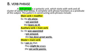 B. VERB PHRASE
A verb phrase is a syntactic unit, which starts with verb and all
cluster of words that follow. A complete verb phrase functions as a predicate
of the subject. The pattern in constructing verb phrases include:
Main verb + modifier
Ex: He sits alone.
I am worried.
She bears no ill.
Auxiliary verb + main verb
Ex: He was appointed.
I am amazed.
She has done great works.
Modal + main verb
Ex: I can do that.
They might be angry
She can write poems.
 