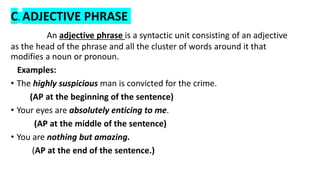 C. ADJECTIVE PHRASE
An adjective phrase is a syntactic unit consisting of an adjective
as the head of the phrase and all the cluster of words around it that
modifies a noun or pronoun.
Examples:
• The highly suspicious man is convicted for the crime.
(AP at the beginning of the sentence)
• Your eyes are absolutely enticing to me.
(AP at the middle of the sentence)
• You are nothing but amazing.
(AP at the end of the sentence.)
 