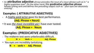 • An attributive adjective phrase precedes the noun of a noun phrase such as in “ a
highly suspicious man”. On the other hand, the predicative adjective phrase
follows linking verb and defines the preceding subject such as “ your eyes are absolutely
enticing”.
Examples: ( ATTRIBUTIVE ADJECTIVES)
• A highly paid actor gave his best performance.
(Adj. Phrase + Noun)
• It was the most incredible pie I have ever tasted.
(Adj. Phrase + Noun)
Examples: (PREDICATIVE ADJECTIVES)
• The midterm test were unbelievably difficult.
N + Verb + Adj. Phrase
• You eyes are incredibly tantalizing.
N + verb + Adj. Phrase
 