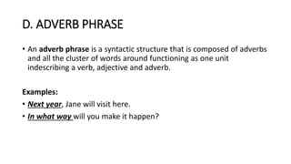 D. ADVERB PHRASE
• An adverb phrase is a syntactic structure that is composed of adverbs
and all the cluster of words around functioning as one unit
indescribing a verb, adjective and adverb.
Examples:
• Next year, Jane will visit here.
• In what way will you make it happen?
 