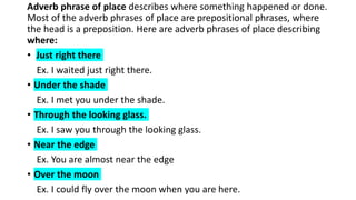 Adverb phrase of place describes where something happened or done.
Most of the adverb phrases of place are prepositional phrases, where
the head is a preposition. Here are adverb phrases of place describing
where:
• Just right there
Ex. I waited just right there.
• Under the shade
Ex. I met you under the shade.
• Through the looking glass.
Ex. I saw you through the looking glass.
• Near the edge
Ex. You are almost near the edge
• Over the moon
Ex. I could fly over the moon when you are here.
 