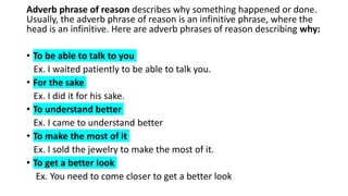 Adverb phrase of reason describes why something happened or done.
Usually, the adverb phrase of reason is an infinitive phrase, where the
head is an infinitive. Here are adverb phrases of reason describing why:
• To be able to talk to you
Ex. I waited patiently to be able to talk you.
• For the sake
Ex. I did it for his sake.
• To understand better
Ex. I came to understand better
• To make the most of it
Ex. I sold the jewelry to make the most of it.
• To get a better look
Ex. You need to come closer to get a better look
 