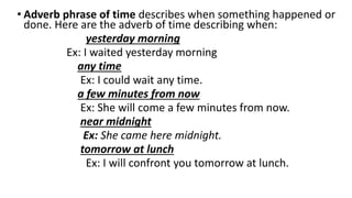 • Adverb phrase of time describes when something happened or
done. Here are the adverb of time describing when:
yesterday morning
Ex: I waited yesterday morning
any time
Ex: I could wait any time.
a few minutes from now
Ex: She will come a few minutes from now.
near midnight
Ex: She came here midnight.
tomorrow at lunch
Ex: I will confront you tomorrow at lunch.
 
