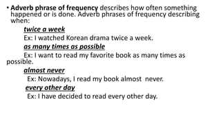 • Adverb phrase of frequency describes how often something
happened or is done. Adverb phrases of frequency describing
when:
twice a week
Ex: I watched Korean drama twice a week.
as many times as possible
Ex: I want to read my favorite book as many times as
possible.
almost never
Ex: Nowadays, I read my book almost never.
every other day
Ex: I have decided to read every other day.
 