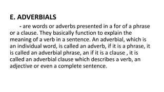 E. ADVERBIALS
- are words or adverbs presented in a for of a phrase
or a clause. They basically function to explain the
meaning of a verb in a sentence. An adverbial, which is
an individual word, is called an adverb, if it is a phrase, it
is called an adverbial phrase, an if it is a clause , it is
called an adverbial clause which describes a verb, an
adjective or even a complete sentence.
 