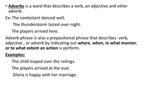 • Adverbs is a word that describes a verb, an adjective and other
adverb.
Ex: The contestant danced well.
The thunderstorm lasted over night.
The players arrived here.
Adverb phrase is also a prepositional phrase that describes verb,
adjective , or adverb by indicating out where, when, in what manner,
or to what extent an action is perform.
Examples:
The child leaped over the railings.
The players arrived at the oval.
Gloria is happy with her marriage.
 
