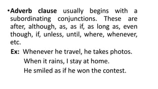 •Adverb clause usually begins with a
subordinating conjunctions. These are
after, although, as, as if, as long as, even
though, if, unless, until, where, whenever,
etc.
Ex: Whenever he travel, he takes photos.
When it rains, I stay at home.
He smiled as if he won the contest.
 