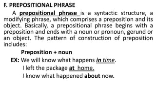 F. PREPOSITIONAL PHRASE
A prepositional phrase is a syntactic structure, a
modifying phrase, which comprises a preposition and its
object. Basically, a prepositional phrase begins with a
preposition and ends with a noun or pronoun, gerund or
an object. The pattern of construction of preposition
includes:
Preposition + noun
EX: We will know what happens in time.
I left the package at home.
I know what happened about now.
 