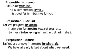 Preposition + pronoun
EX: Come with me.
He is commended by you.
It is good for him but not for you.
Preposition + Gerund
EX: We progress by acting.
Thank you for moving toward progress.
So much in believing in him, he did not make it.
Preposition + clause
Ex: You are always interested in what I do.
We have already talked about what we need.
 