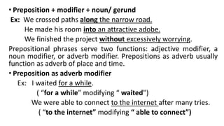 • Preposition + modifier + noun/ gerund
Ex: We crossed paths along the narrow road.
He made his room into an attractive adobe.
We finished the project without excessively worrying.
Prepositional phrases serve two functions: adjective modifier, a
noun modifier, or adverb modifier. Prepositions as adverb usually
function as adverb of place and time.
• Preposition as adverb modifier
Ex: I waited for a while.
( “for a while” modifying “ waited”)
We were able to connect to the internet after many tries.
( “to the internet” modifying “ able to connect”)
 