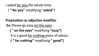 I asked for you the whole time.
( “ for you” modifying “asked”)
Preposition as adjective modifier
Ex: Please go easy on the eyes.
( “ on the eyes” modifying “easy”)
It is a good for nothing piece of advice.
( “ for nothing” modifying “ good”)
 