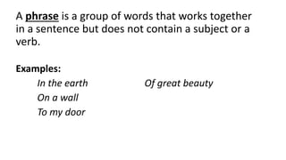 A phrase is a group of words that works together
in a sentence but does not contain a subject or a
verb.
Examples:
In the earth Of great beauty
On a wall
To my door
 
