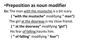 •Preposition as noun modifier
Ex: The man with the mustache is a bit scary.
( “with the mustache” modifying “ man”)
The girl at the doorway is my close friend.
( “ at the doorway” modifying “girl”)
His fear of falling haunts him.
( “ of falling” modifying “ fear”)
 