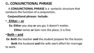 G. CONJUNCTIONAL PHRASE
A CONJUNCTIONAL PHRASE is a syntactic structure that
conducts the function of a conjunction.
Conjunctional phrases include:
• Either – or
Ex: Either you stay or you go; it doesn’t matter.
Either James or Sam runs the place; it is fine.
•Both – and
Ex: Both the teacher and the student prepare for the lesson.
Both the husband and the wife exert effort for marriage
to work.
 