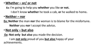 •Whether – or/ or not
Ex: I’m going to help you whether you like or not.
I don’t know whether he took a cab, or he walked to home.
•Neither – nor
Ex: Neither the man nor the woman is to blame for the misfortune.
Neither you nor I accept the advice.
•Not only – but also
Ex: Not only but also you made the decision.
I am not only proud of you but also happy of your
achievements.
 