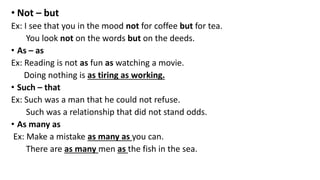 • Not – but
Ex: I see that you in the mood not for coffee but for tea.
You look not on the words but on the deeds.
• As – as
Ex: Reading is not as fun as watching a movie.
Doing nothing is as tiring as working.
• Such – that
Ex: Such was a man that he could not refuse.
Such was a relationship that did not stand odds.
• As many as
Ex: Make a mistake as many as you can.
There are as many men as the fish in the sea.
 