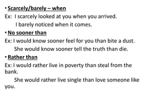 •Scarcely/barely – when
Ex: I scarcely looked at you when you arrived.
I barely noticed when it comes.
•No sooner than
Ex: I would know sooner feel for you than bite a dust.
She would know sooner tell the truth than die.
•Rather than
Ex: I would rather live in poverty than steal from the
bank.
She would rather live single than love someone like
you.
 