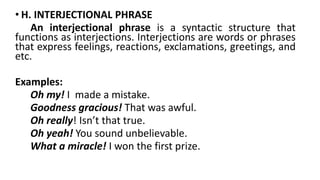 • H. INTERJECTIONAL PHRASE
An interjectional phrase is a syntactic structure that
functions as interjections. Interjections are words or phrases
that express feelings, reactions, exclamations, greetings, and
etc.
Examples:
Oh my! I made a mistake.
Goodness gracious! That was awful.
Oh really! Isn’t that true.
Oh yeah! You sound unbelievable.
What a miracle! I won the first prize.
 