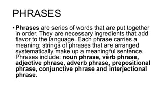 PHRASES
• Phrases are series of words that are put together
in order. They are necessary ingredients that add
flavor to the language. Each phrase carries a
meaning; strings of phrases that are arranged
systematically make up a meaningful sentence.
Phrases include: noun phrase, verb phrase,
adjective phrase, adverb phrase, prepositional
phrase, conjunctive phrase and interjectional
phrase.
 