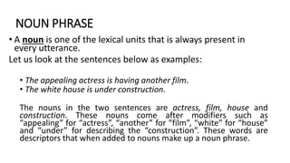 NOUN PHRASE
• A noun is one of the lexical units that is always present in
every utterance.
Let us look at the sentences below as examples:
• The appealing actress is having another film.
• The white house is under construction.
The nouns in the two sentences are actress, film, house and
construction. These nouns come after modifiers such as
“appealing” for “actress”, “another” for “film”, “white” for “house”
and “under” for describing the “construction”. These words are
descriptors that when added to nouns make up a noun phrase.
 
