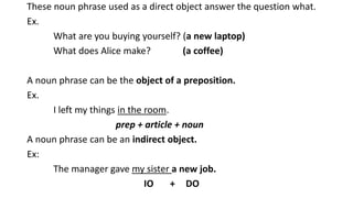 These noun phrase used as a direct object answer the question what.
Ex.
What are you buying yourself? (a new laptop)
What does Alice make? (a coffee)
A noun phrase can be the object of a preposition.
Ex.
I left my things in the room.
prep + article + noun
A noun phrase can be an indirect object.
Ex:
The manager gave my sister a new job.
IO + DO
 